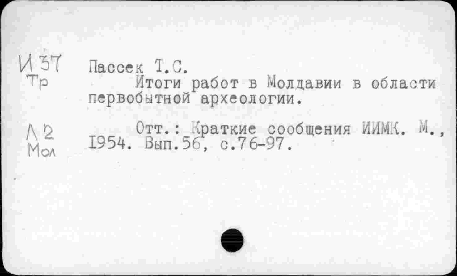 ﻿И ^7 Пассек T. С.
’"Пр	Итоги работ в Молдавии в области
первобитной археологии.
д п	Отт.: Краткие сообщения ИИМК. М.
1954. Вып.56; с.76-97.
